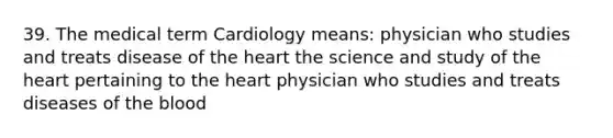 39. The medical term Cardiology means: physician who studies and treats disease of <a href='https://www.questionai.com/knowledge/kya8ocqc6o-the-heart' class='anchor-knowledge'>the heart</a> the science and study of the heart pertaining to the heart physician who studies and treats diseases of <a href='https://www.questionai.com/knowledge/k7oXMfj7lk-the-blood' class='anchor-knowledge'>the blood</a>