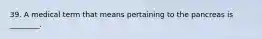 39. A medical term that means pertaining to the pancreas is ________.