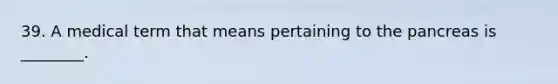 39. A medical term that means pertaining to the pancreas is ________.