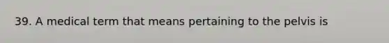 39. A medical term that means pertaining to the pelvis is