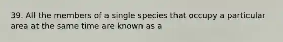 39. All the members of a single species that occupy a particular area at the same time are known as a