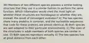 39) Members of two different species possess a similar-looking structure that they use in a similar fashion to perform the same function. Which information would shed the most light on whether these structures are homologous or whether they are, instead, the result of convergent evolution? A) The two species share many proteins in common, and the nucleotide sequences that code for these proteins are almost identical. B) Both species are well adapted to their particular environments. C) The sizes of the structures in adult members of both species are similar in size. D) Both species reproduce sexually. E) The two species live at great distance from each other.