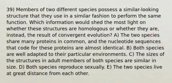 39) Members of two different species possess a similar-looking structure that they use in a similar fashion to perform the same function. Which information would shed the most light on whether these structures are homologous or whether they are, instead, the result of convergent evolution? A) The two species share many proteins in common, and the nucleotide sequences that code for these proteins are almost identical. B) Both species are well adapted to their particular environments. C) The sizes of the structures in adult members of both species are similar in size. D) Both species reproduce sexually. E) The two species live at great distance from each other.