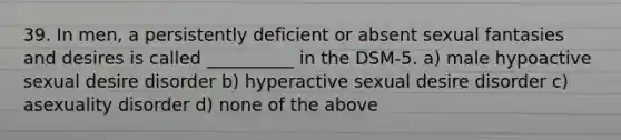 39. In men, a persistently deficient or absent sexual fantasies and desires is called __________ in the DSM-5. a) male hypoactive sexual desire disorder b) hyperactive sexual desire disorder c) asexuality disorder d) none of the above