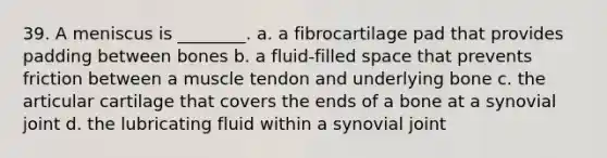 39. A meniscus is ________. a. a fibrocartilage pad that provides padding between bones b. a fluid-filled space that prevents friction between a muscle tendon and underlying bone c. the articular cartilage that covers the ends of a bone at a synovial joint d. the lubricating fluid within a synovial joint