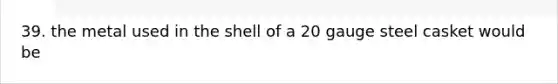 39. the metal used in the shell of a 20 gauge steel casket would be