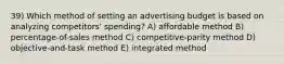 39) Which method of setting an advertising budget is based on analyzing competitors' spending? A) affordable method B) percentage-of-sales method C) competitive-parity method D) objective-and-task method E) integrated method