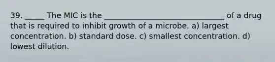 39. _____ The MIC is the _______________________________ of a drug that is required to inhibit growth of a microbe. a) largest concentration. b) standard dose. c) smallest concentration. d) lowest dilution.