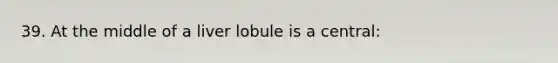 39. At the middle of a liver lobule is a central: