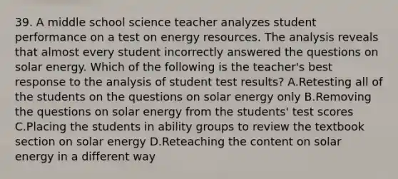 39. A middle school science teacher analyzes student performance on a test on energy resources. The analysis reveals that almost every student incorrectly answered the questions on solar energy. Which of the following is the teacher's best response to the analysis of student test results? A.Retesting all of the students on the questions on solar energy only B.Removing the questions on solar energy from the students' test scores C.Placing the students in ability groups to review the textbook section on solar energy D.Reteaching the content on solar energy in a different way