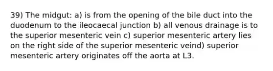 39) The midgut: a) is from the opening of the bile duct into the duodenum to the ileocaecal junction b) all venous drainage is to the superior mesenteric vein c) superior mesenteric artery lies on the right side of the superior mesenteric veind) superior mesenteric artery originates off the aorta at L3.