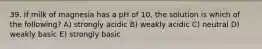 39. If milk of magnesia has a pH of 10, the solution is which of the following? A) strongly acidic B) weakly acidic C) neutral D) weakly basic E) strongly basic