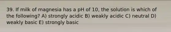 39. If milk of magnesia has a pH of 10, the solution is which of the following? A) strongly acidic B) weakly acidic C) neutral D) weakly basic E) strongly basic