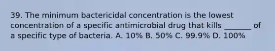 39. The minimum bactericidal concentration is the lowest concentration of a specific antimicrobial drug that kills _______ of a specific type of bacteria. A. 10% B. 50% C. 99.9% D. 100%