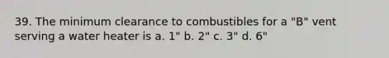 39. The minimum clearance to combustibles for a "B" vent serving a water heater is a. 1" b. 2" c. 3" d. 6"