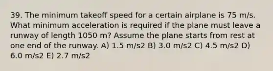 39. The minimum takeoff speed for a certain airplane is 75 m/s. What minimum acceleration is required if the plane must leave a runway of length 1050 m? Assume the plane starts from rest at one end of the runway. A) 1.5 m/s2 B) 3.0 m/s2 C) 4.5 m/s2 D) 6.0 m/s2 E) 2.7 m/s2