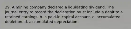 39. A mining company declared a liquidating dividend. The journal entry to record the declaration must include a debit to a. retained earnings. b. a paid-in capital account. c. accumulated depletion. d. accumulated depreciation.