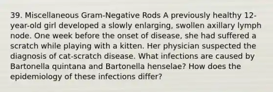 39. Miscellaneous Gram-Negative Rods A previously healthy 12-year-old girl developed a slowly enlarging, swollen axillary lymph node. One week before the onset of disease, she had suffered a scratch while playing with a kitten. Her physician suspected the diagnosis of cat-scratch disease. What infections are caused by Bartonella quintana and Bartonella henselae? How does the epidemiology of these infections differ?