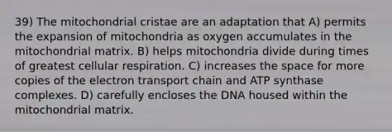 39) The mitochondrial cristae are an adaptation that A) permits the expansion of mitochondria as oxygen accumulates in the mitochondrial matrix. B) helps mitochondria divide during times of greatest cellular respiration. C) increases the space for more copies of the electron transport chain and ATP synthase complexes. D) carefully encloses the DNA housed within the mitochondrial matrix.