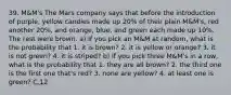 39. M&M's The Mars company says that before the introduction of purple, yellow candies made up 20% of their plain M&M's, red another 20%, and orange, blue, and green each made up 10%. The rest were brown. a) If you pick an M&M at random, what is the probability that 1. it is brown? 2. it is yellow or orange? 3. it is not green? 4. it is striped? b) If you pick three M&M's in a row, what is the probability that 1. they are all brown? 2. the third one is the first one that's red? 3. none are yellow? 4. at least one is green? C.12