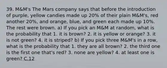 39. M&M's The Mars company says that before the introduction of purple, yellow candies made up 20% of their plain M&M's, red another 20%, and orange, blue, and green each made up 10%. The rest were brown. a) If you pick an M&M at random, what is the probability that 1. it is brown? 2. it is yellow or orange? 3. it is not green? 4. it is striped? b) If you pick three M&M's in a row, what is the probability that 1. they are all brown? 2. the third one is the first one that's red? 3. none are yellow? 4. at least one is green? C.12