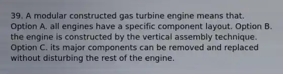 39. A modular constructed gas turbine engine means that. Option A. all engines have a specific component layout. Option B. the engine is constructed by the vertical assembly technique. Option C. its major components can be removed and replaced without disturbing the rest of the engine.