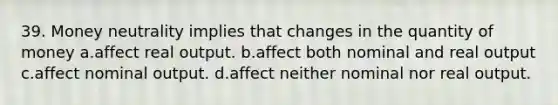 39. Money neutrality implies that changes in the quantity of money a.affect real output. b.affect both nominal and real output c.affect nominal output. d.affect neither nominal nor real output.