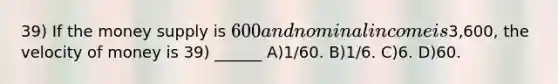 39) If the money supply is 600 and nominal income is3,600, the velocity of money is 39) ______ A)1/60. B)1/6. C)6. D)60.