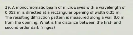 39. A monochromatic beam of microwaves with a wavelength of 0.052 m is directed at a rectangular opening of width 0.35 m. The resulting diffraction pattern is measured along a wall 8.0 m from the opening. What is the distance between the first- and second-order dark fringes?