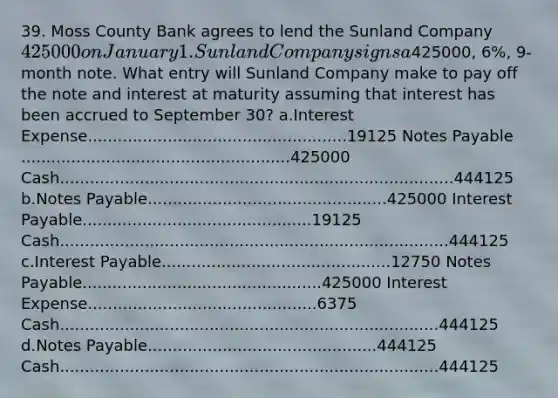 39. Moss County Bank agrees to lend the Sunland Company 425000 on January 1. Sunland Company signs a425000, 6%, 9-month note. What entry will Sunland Company make to pay off the note and interest at maturity assuming that interest has been accrued to September 30? a.Interest Expense....................................................19125 Notes Payable ......................................................425000 Cash...............................................................................444125 b.Notes Payable................................................425000 Interest Payable..............................................19125 Cash..............................................................................444125 c.Interest Payable..............................................12750 Notes Payable................................................425000 Interest Expense..............................................6375 Cash............................................................................444125 d.Notes Payable..............................................444125 Cash............................................................................444125