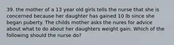 39. the mother of a 13 year old girls tells the nurse that she is concerned because her daughter has gained 10 lb since she began puberty. The childs mother asks the nures for advice about what to do about her daughters weight gain. Which of the following should the nurse do?