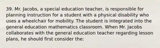 39. Mr. Jacobs, a special education teacher, is responsible for planning instruction for a student with a physical disability who uses a wheelchair for mobility. The student is integrated into the general education mathematics classroom. When Mr. Jacobs collaborates with the general education teacher regarding lesson plans, he should first consider the: