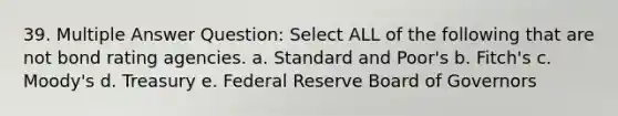 39. Multiple Answer Question: Select ALL of the following that are not bond rating agencies. a. Standard and Poor's b. Fitch's c. Moody's d. Treasury e. Federal Reserve Board of Governors