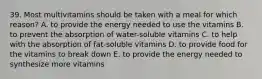 39. Most multivitamins should be taken with a meal for which reason? A. to provide the energy needed to use the vitamins B. to prevent the absorption of water-soluble vitamins C. to help with the absorption of fat-soluble vitamins D. to provide food for the vitamins to break down E. to provide the energy needed to synthesize more vitamins