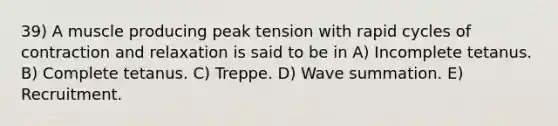 39) A muscle producing peak tension with rapid cycles of contraction and relaxation is said to be in A) Incomplete tetanus. B) Complete tetanus. C) Treppe. D) Wave summation. E) Recruitment.