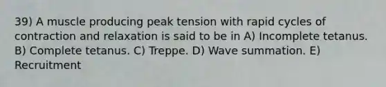 39) A muscle producing peak tension with rapid cycles of contraction and relaxation is said to be in A) Incomplete tetanus. B) Complete tetanus. C) Treppe. D) Wave summation. E) Recruitment