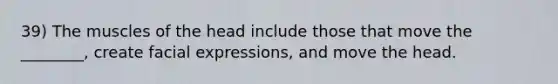 39) The muscles of the head include those that move the ________, create facial expressions, and move the head.