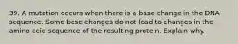 39. A mutation occurs when there is a base change in the DNA sequence. Some base changes do not lead to changes in the amino acid sequence of the resulting protein. Explain why.