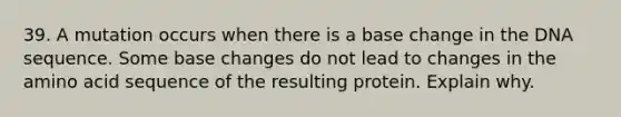 39. A mutation occurs when there is a base change in the DNA sequence. Some base changes do not lead to changes in the amino acid sequence of the resulting protein. Explain why.