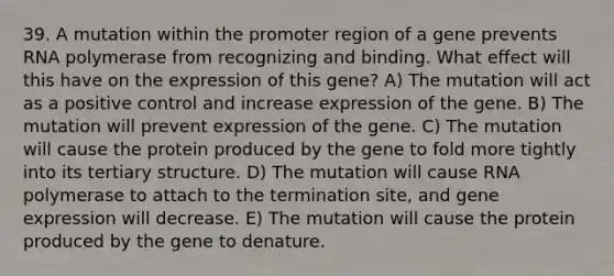 39. A mutation within the promoter region of a gene prevents RNA polymerase from recognizing and binding. What effect will this have on the expression of this gene? A) The mutation will act as a positive control and increase expression of the gene. B) The mutation will prevent expression of the gene. C) The mutation will cause the protein produced by the gene to fold more tightly into its tertiary structure. D) The mutation will cause RNA polymerase to attach to the termination site, and gene expression will decrease. E) The mutation will cause the protein produced by the gene to denature.