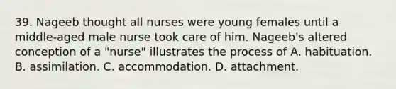 39. Nageeb thought all nurses were young females until a middle-aged male nurse took care of him. Nageeb's altered conception of a "nurse" illustrates the process of A. habituation. B. assimilation. C. accommodation. D. attachment.