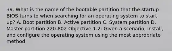 39. What is the name of the bootable partition that the startup BIOS turns to when searching for an operating system to start up? A. Boot partition B. Active partition C. System partition D. Master partition 220-802 Objective 1.2: Given a scenario, install, and configure the operating system using the most appropriate method