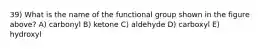 39) What is the name of the functional group shown in the figure above? A) carbonyl B) ketone C) aldehyde D) carboxyl E) hydroxyl