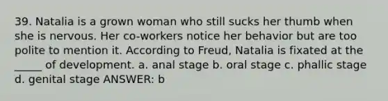 39. Natalia is a grown woman who still sucks her thumb when she is nervous. Her co-workers notice her behavior but are too polite to mention it. According to Freud, Natalia is fixated at the _____ of development. a. anal stage b. oral stage c. phallic stage d. genital stage ANSWER: b