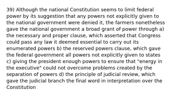 39) Although the national Constitution seems to limit federal power by its suggestion that any powers not explicitly given to the national government were denied it, the farmers nonetheless gave the national government a broad grant of power through a) the necessary and proper clause, which asserted that Congress could pass any law it deemed essential to carry out its enumerated powers b) the reserved powers clause, which gave the federal government all powers not explicitly given to states c) giving the president enough powers to ensure that "energy in the executive" could not overcome problems created by the separation of powers d) the principle of judicial review, which gave the judicial branch the final word in interpretation over the Constitution