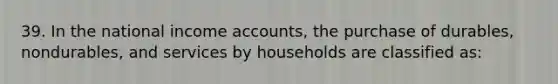 39. In the national income accounts, the purchase of durables, nondurables, and services by households are classified as: