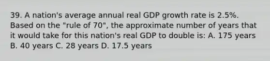 39. A nation's average annual real GDP growth rate is 2.5%. Based on the "rule of 70", the approximate number of years that it would take for this nation's real GDP to double is: A. 175 years B. 40 years C. 28 years D. 17.5 years