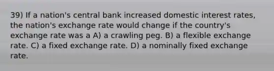 39) If a nation's central bank increased domestic interest rates, the nation's exchange rate would change if the country's exchange rate was a A) a crawling peg. B) a flexible exchange rate. C) a fixed exchange rate. D) a nominally fixed exchange rate.