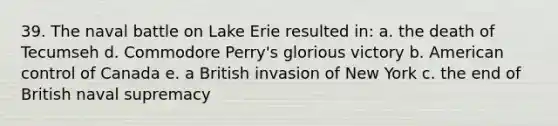 39. The naval battle on Lake Erie resulted in: a. the death of Tecumseh d. Commodore Perry's glorious victory b. American control of Canada e. a British invasion of New York c. the end of British naval supremacy