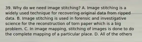 39. Why do we need image stitching? A. Image stitching is a widely used technique for recovering original data from ripped data. B. Image stitching is used in forensic and investigative science for the reconstruction of torn paper which is a big problem. C. In image mapping, stitching of images is done to do the complete mapping of a particular place. D. All of the others